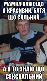 мамка каже що я красивий. батя що сильний а я то знаю що сексуальний