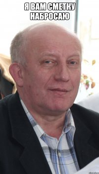 я вам сметку набросаю 