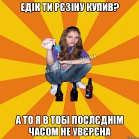 едік ти рєзіну купив? а то я в тобі послєднім часом не увєрєна