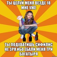 Ты Целуй меня везде 18 мне уже Ты подхватишь сифилис не зря,ибо ебали меня три богатыря