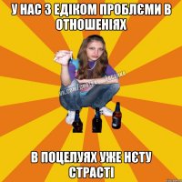 у нас з едіком проблєми в отношеніях в поцелуях уже нєту страсті