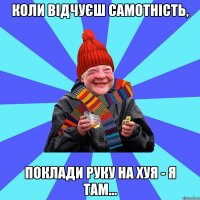 Коли відчуєш самотність, поклади руку на хуя - я там...