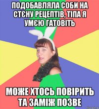 подобавляла соби на стєну рецептів, тіпа я умєю гатовіть може хтось повірить та заміж позве