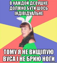 в каждой дєвушке должно бути шось індівідуальне тому я не вищіпую вуса і не брию ноги