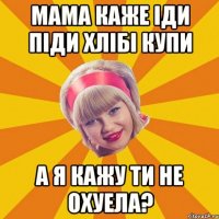 мама каже іди піди хлібі купи а я кажу ти не охуела?