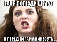 галя попізди ще тут в перед ногами винесуть