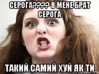 серога???? в мене брат серога такий самий хуй як ти