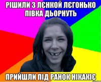 рішили з Лєнкой лєгонько півка дьорнуть прийшли під ранок нікакіє