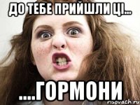 до тебе прийшли ці... ....гормони