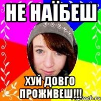 Не наїбеш Хуй довго проживеш!!!