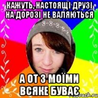 Кажуть, настоящі друзі на дорозі не валяються А от з моїми всяке Буває