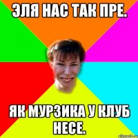 Эля нас так пре. Як Мурзика у клуб несе.