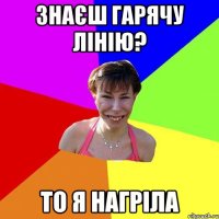 знаєш гарячу лінію? то я нагріла