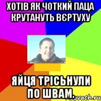 Хотів як чоткий паца крутануть вєртуху Яйця трісьнули по швам.