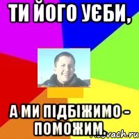 Ти його уєби, а ми підбіжимо - поможим.
