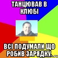 Танцював в клюбі всі подумали що робив зарядку.