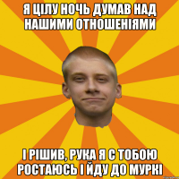 Я цілу ночь думав над нашими отношеніями і рішив, рука я с тобою ростаюсь і йду до Муркі