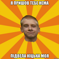 я пришов тебе нема підвела кіцька моя