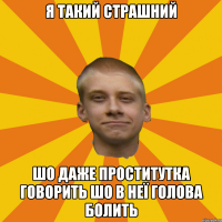 Я такий страшний шо даже проститутка говорить шо в неї голова болить