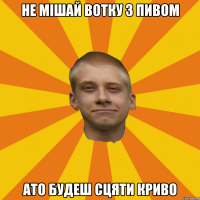 не мішай вотку з пивом ато будеш сцяти криво