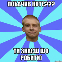 ПОБАЧИВ КОТЄ??? ТИ ЗНАЄШ ШО РОБИТИ)