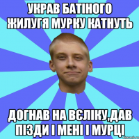 украв батіного жилугя мурку катнуть догнав на вєліку,дав пізди і мені і мурці