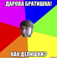 Дарова братишка! Как делишки?