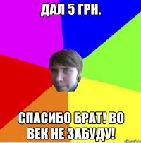 Дал 5 грн. Спасибо брат! Во век не забуду!