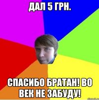 Дал 5 грн. Спасибо братан! Во век не забуду!
