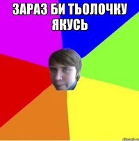 Зараз би тьолочку якусь 
