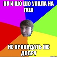 ну и шо шо упала на пол не пропадать же добру