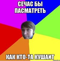 Сечас бы пасматреть Как кто-та кушаит