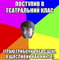 поступив в тєатральний клас іграю грибочка неа сцені. я щясливий как никто!
