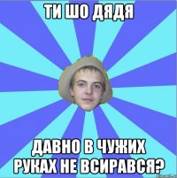 ти шо дядя давно в чужих руках не всирався?