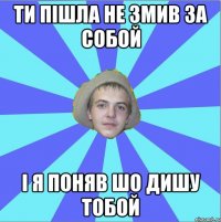 ти пішла не змив за собой і я поняв шо дишу тобой