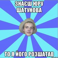 знаєш юру шатунова то я його розшатав