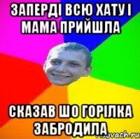 заперді всю хату і мама прийшла сказав шо горілка забродила