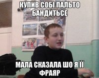 Купив собі пальто бандитьсе Мала сказала шо я її фраяр