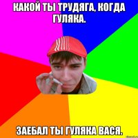 Какой ты трудяга, когда гуляка. Заебал ты гуляка Вася.