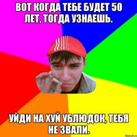 Вот когда тебе будет 50 лет, тогда узнаешь. Уйди на хуй ублюдок, тебя не звали.