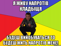 Я ЖИВУ НАПРОТІВ КЛАДБІЩЯ БУДЕШ ВИЙОБУВАТЬСЯ ТО БУДЕШ ЖИТЬ НАПРОТІВ МЕНЕ!