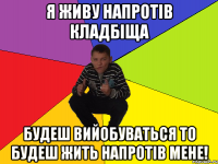 Я ЖИВУ НАПРОТІВ КЛАДБІЩА БУДЕШ ВИЙОБУВАТЬСЯ ТО БУДЕШ ЖИТЬ НАПРОТІВ МЕНЕ!