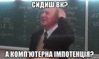 сидиш ВК? а комп'ютерна імпотенція?