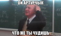 ой артурчык что же ты чудишь