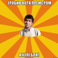 зробив кота премєром а хулі бля!