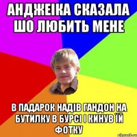 Анджеіка сказала шо любить мене в падарок надів гандон на бутилку в бурсі і кинув їй фотку