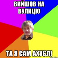 вИйшов на вулицю та я сам ахуєл!