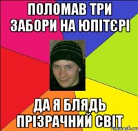 поломав три забори на юпітєрі да я блядь прізрачний світ
