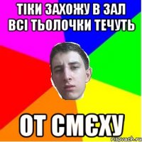 Тіки захожу в зал всі тьолочки течуть От смєху