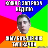 Хожу в зал раз у неділю Жму більше ніж тупі качки